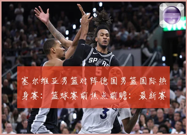 塞尔维亚男篮对阵德国男篮国际热身赛：篮球赛前焦点前瞻：最新赛事动态与深度分析