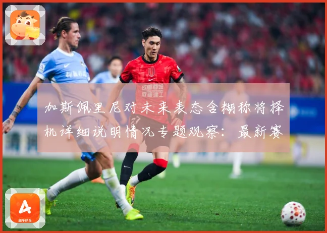 加斯佩里尼对未来表态含糊称将择机详细说明情况专题观察：最新赛事动态与深度分析