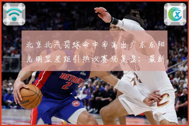 北京北汽罚球命中率高出广东东阳光明显差距引热议赛场复盘：最新赛事动态与深度分析