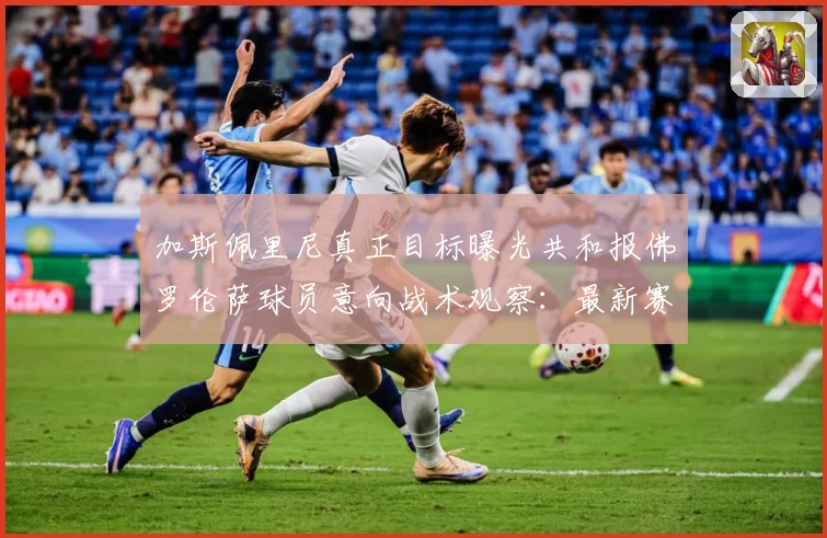 加斯佩里尼真正目标曝光共和报佛罗伦萨球员意向战术观察：最新赛事动态与深度分析