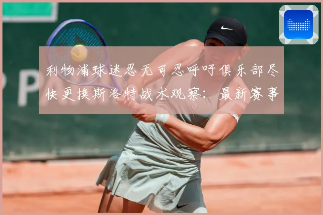 利物浦球迷忍无可忍呼吁俱乐部尽快更换斯洛特战术观察：最新赛事动态与深度分析