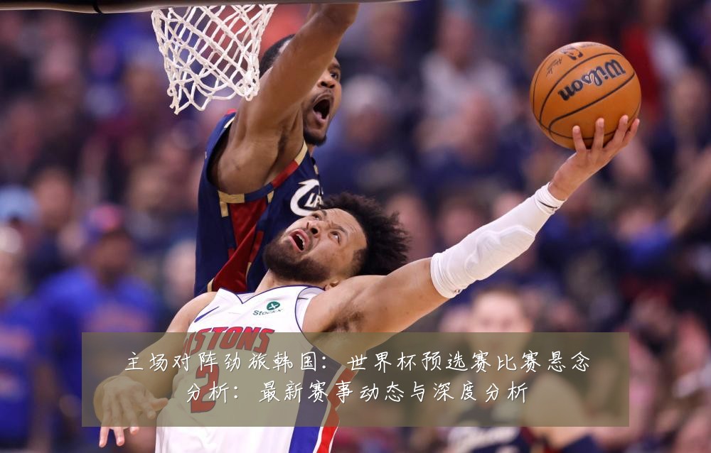 主场对阵劲旅韩国:世界杯预选赛比赛悬念分析:最新赛事动态与深度分析