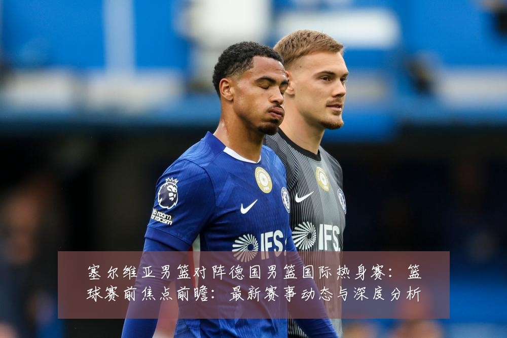 塞尔维亚男篮对阵德国男篮国际热身赛:篮球赛前焦点前瞻:最新赛事动态与深度分析