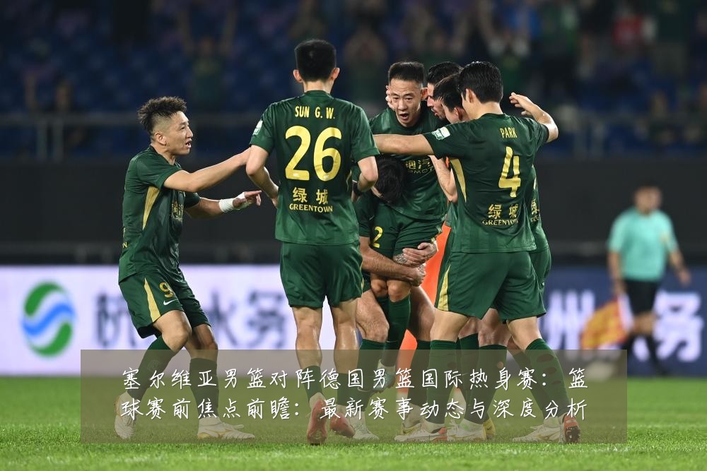 塞尔维亚男篮对阵德国男篮国际热身赛:篮球赛前焦点前瞻:最新赛事动态与深度分析