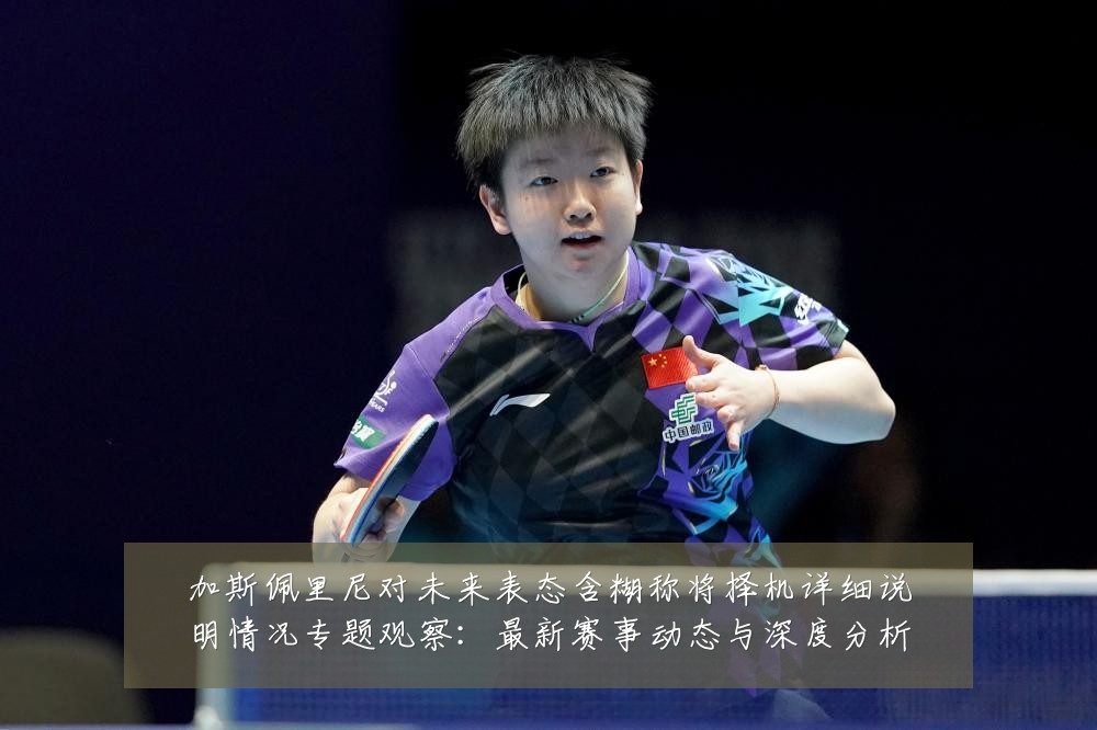 加斯佩里尼对未来表态含糊称将择机详细说明情况专题观察：最新赛事动态与深度分析
